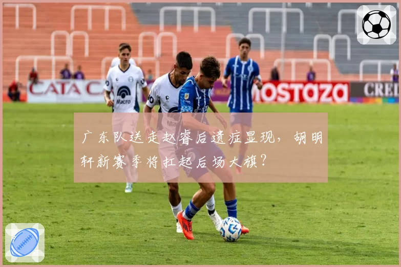 广东队送走赵睿后遗症显现，胡明轩新赛季将扛起后场大旗？