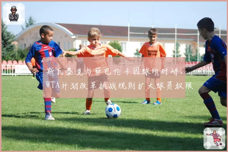 斯瓦泰克与萨巴伦卡因球印对峙,WTA计划改革挑战规则扩大球员权限