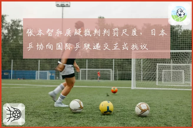 张本智和质疑裁判判罚尺度，日本乒协向国际乒联递交正式抗议