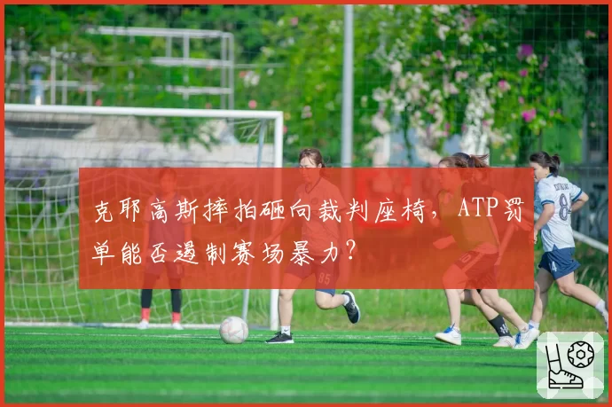 克耶高斯摔拍砸向裁判座椅，ATP罚单能否遏制赛场暴力？