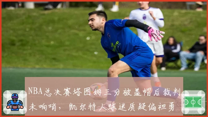NBA总决赛塔图姆三分被盖帽后裁判未响哨，凯尔特人球迷质疑偏袒勇士？