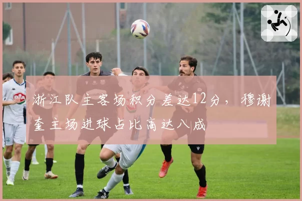 浙江队主客场积分差达12分,穆谢奎主场进球占比高达八成