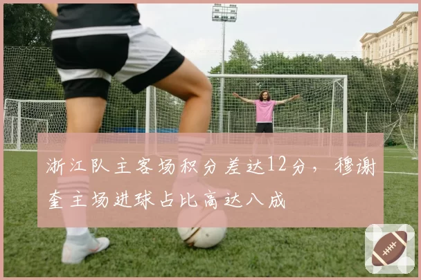 浙江队主客场积分差达12分,穆谢奎主场进球占比高达八成