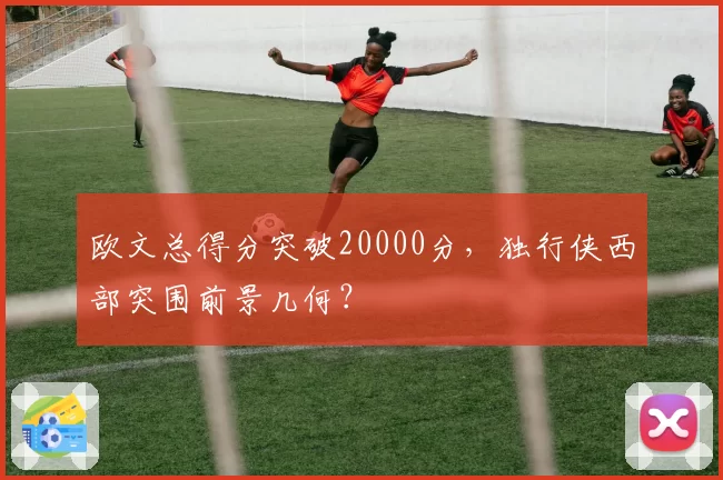欧文总得分突破20000分，独行侠西部突围前景几何？