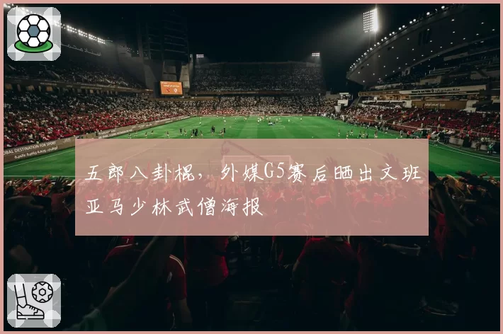 五郎八卦棍,外媒G5赛后晒出文班亚马少林武僧海报