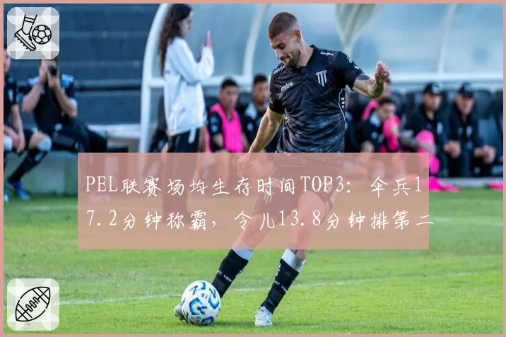PEL联赛场均生存时间TOP3：伞兵17.2分钟称霸，令儿13.8分钟排第二