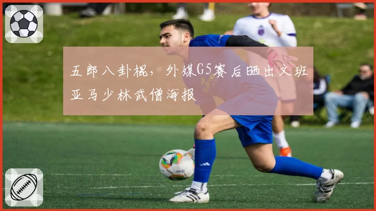 五郎八卦棍,外媒G5赛后晒出文班亚马少林武僧海报