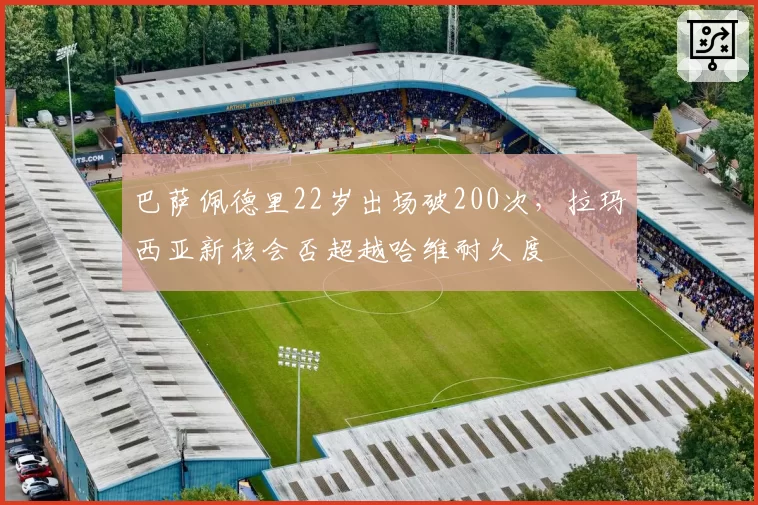 巴萨佩德里22岁出场破200次,拉玛西亚新核会否超越哈维耐久度