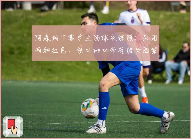 阿森纳下赛季主场球衣谍照：采用两种红色，领口袖口带有锯齿图案