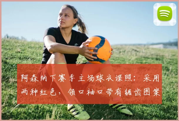 阿森纳下赛季主场球衣谍照：采用两种红色，领口袖口带有锯齿图案