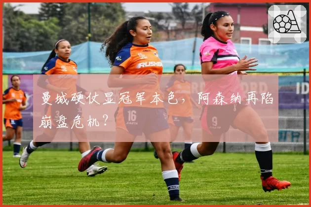 曼城硬仗显冠军本色，阿森纳再陷崩盘危机？