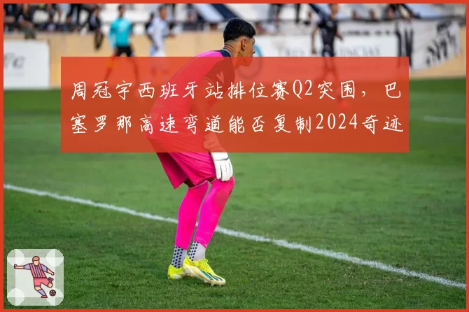 周冠宇西班牙站排位赛Q2突围,巴塞罗那高速弯道能否复制2024奇迹?