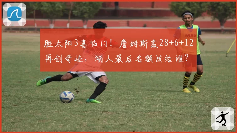 胜太阳3喜临门！詹姆斯轰28+6+12再创奇迹，湖人最后名额该给谁？