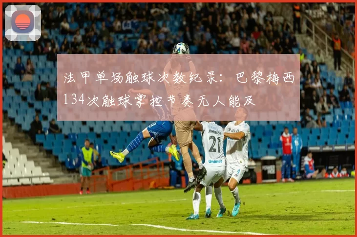 法甲单场触球次数纪录:巴黎梅西134次触球掌控节奏无人能及