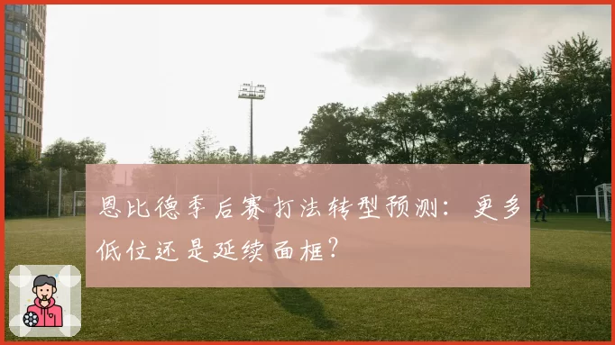 恩比德季后赛打法转型预测：更多低位还是延续面框？