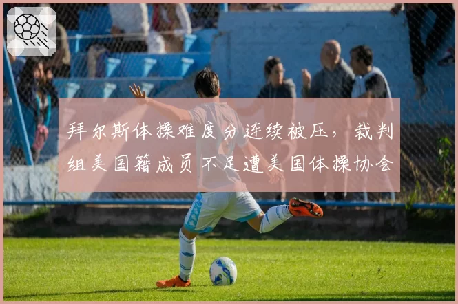 拜尔斯体操难度分连续被压，裁判组美国籍成员不足遭美国体操协会抗议