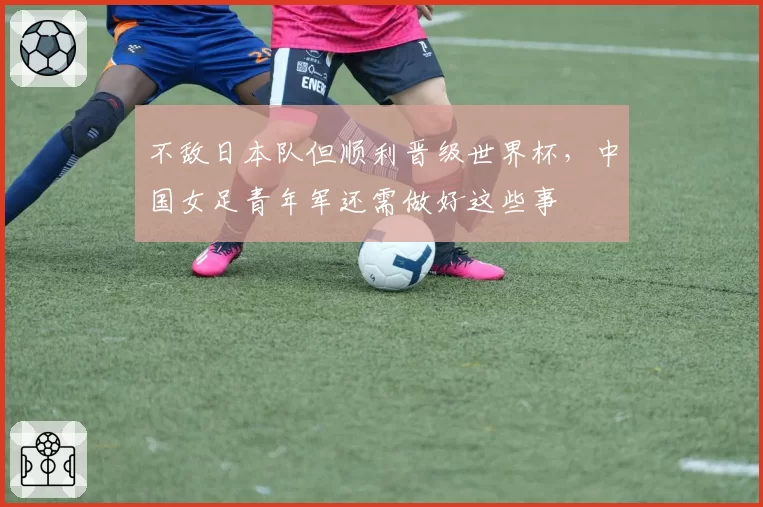 不敌日本队但顺利晋级世界杯，中国女足青年军还需做好这些事