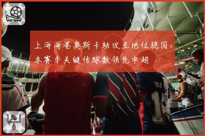 上海海港奥斯卡助攻王地位稳固，本赛季关键传球数领先中超