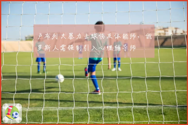 卢布列夫暴力击球伤及体能师,俄罗斯人需强制引入心理辅导师