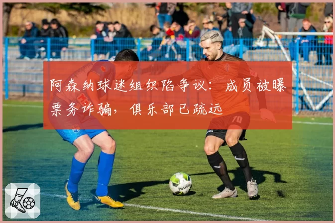 阿森纳球迷组织陷争议：成员被曝票务诈骗，俱乐部已疏远