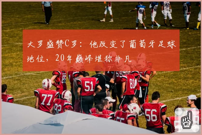 大罗盛赞C罗：他改变了葡萄牙足球地位，20年巅峰堪称非凡
