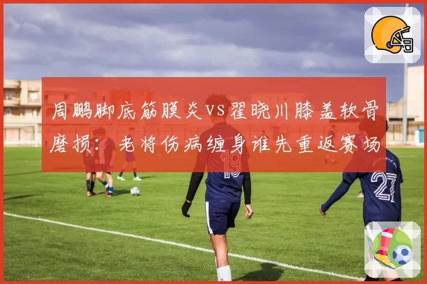 周鹏脚底筋膜炎vs翟晓川膝盖软骨磨损：老将伤病缠身谁先重返赛场