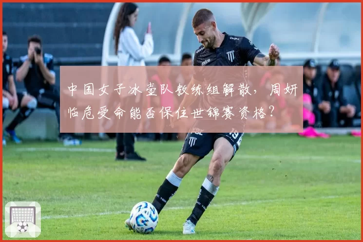中国女子冰壶队教练组解散,周妍临危受命能否保住世锦赛资格?