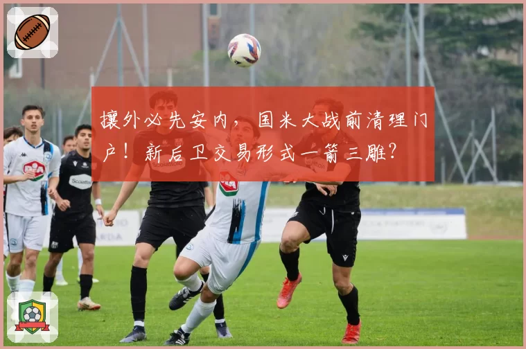 攘外必先安内,国米大战前清理门户!新后卫交易形式一箭三雕?