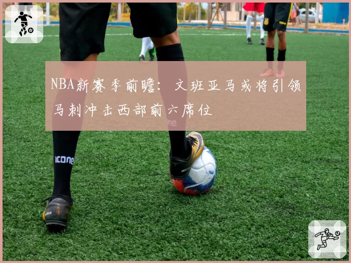 NBA新赛季前瞻:文班亚马或将引领马刺冲击西部前六席位