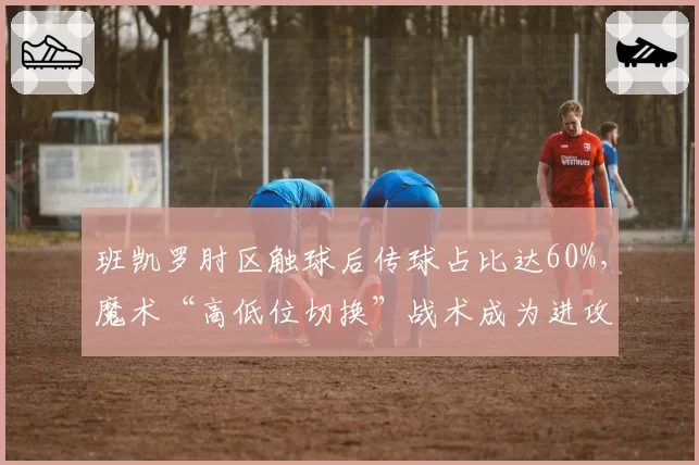班凯罗肘区触球后传球占比达60%，魔术“高低位切换”战术成为进攻新轴心