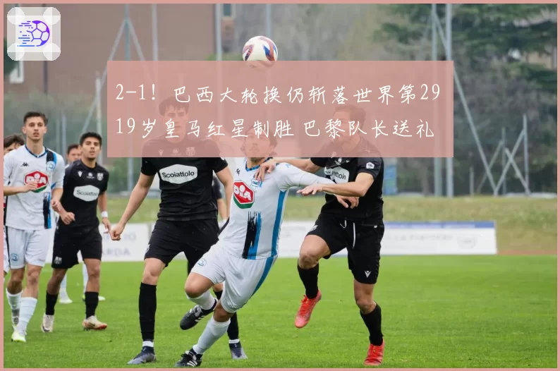 2-1!巴西大轮换仍斩落世界第29 19岁皇马红星制胜 巴黎队长送礼