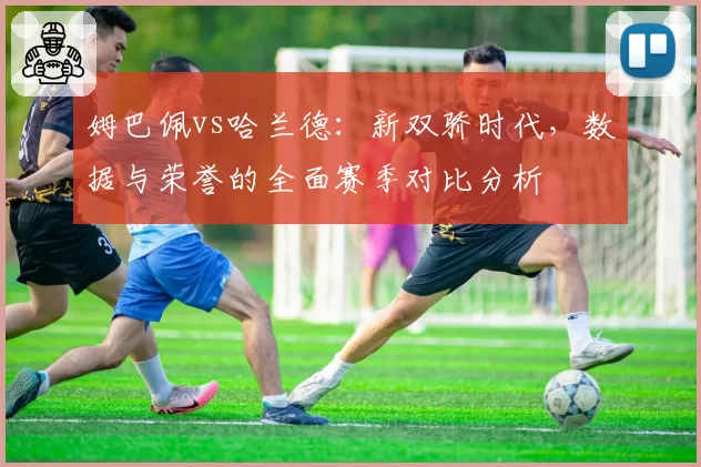 姆巴佩vs哈兰德：新双骄时代，数据与荣誉的全面赛季对比分析