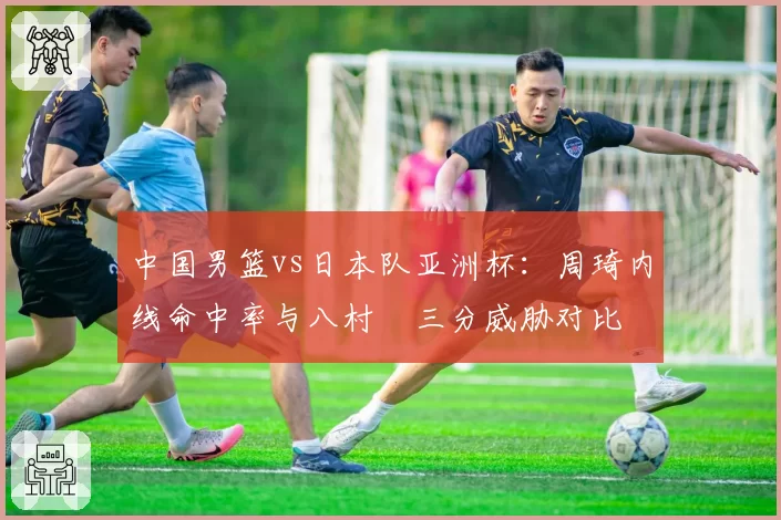 中国男篮vs日本队亚洲杯：周琦内线命中率与八村塁三分威胁对比
