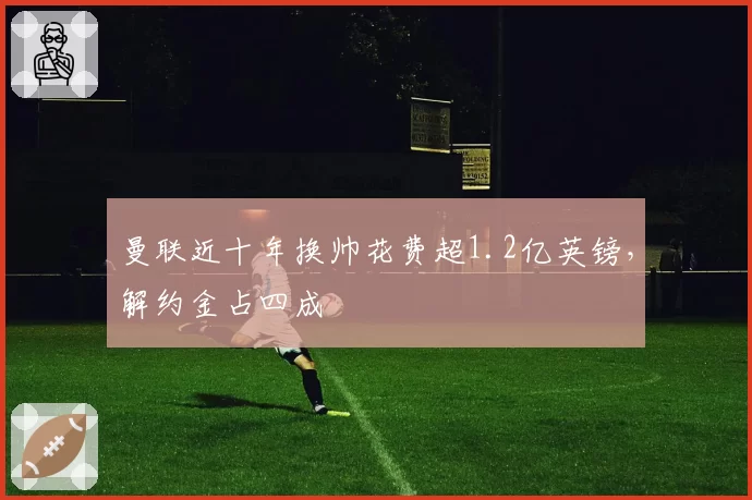 曼联近十年换帅花费超1.2亿英镑，解约金占四成