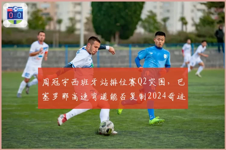 周冠宇西班牙站排位赛Q2突围,巴塞罗那高速弯道能否复制2024奇迹?