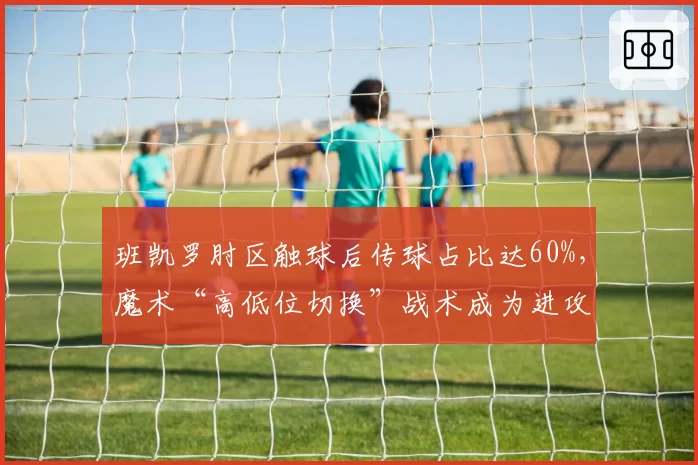 班凯罗肘区触球后传球占比达60%，魔术“高低位切换”战术成为进攻新轴心