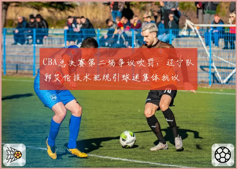 CBA总决赛第二场争议吹罚，辽宁队郭艾伦技术犯规引球迷集体抗议