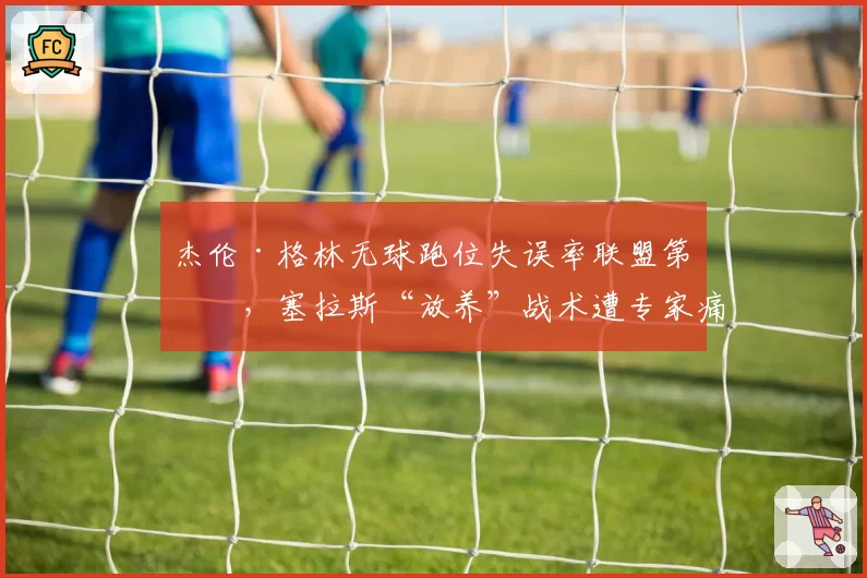 杰伦·格林无球跑位失误率联盟第一,塞拉斯“放养”战术遭专家痛批