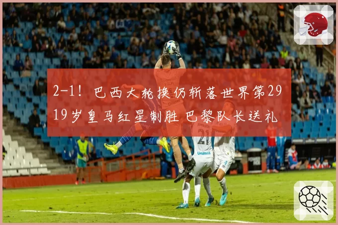 2-1!巴西大轮换仍斩落世界第29 19岁皇马红星制胜 巴黎队长送礼