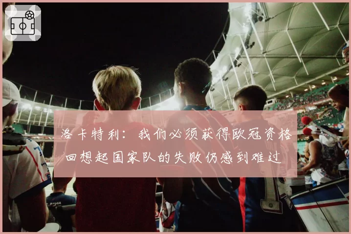 洛卡特利：我们必须获得欧冠资格 回想起国家队的失败仍感到难过