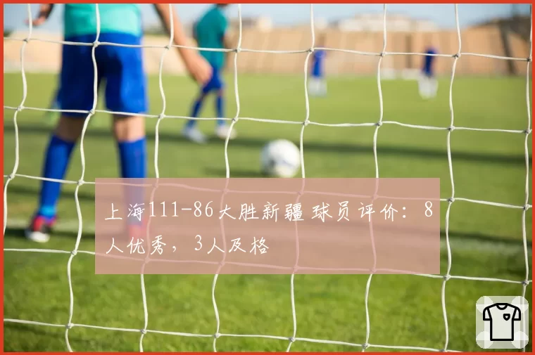 上海111-86大胜新疆 球员评价：8人优秀，3人及格
