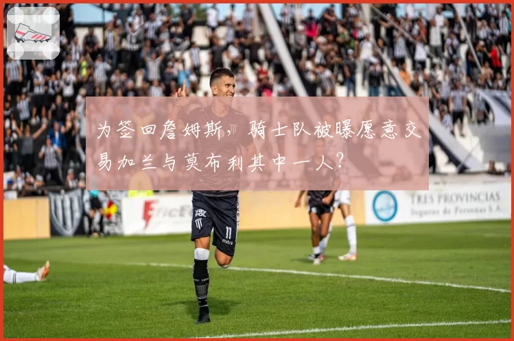 为签回詹姆斯,骑士队被曝愿意交易加兰与莫布利其中一人?