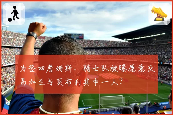 为签回詹姆斯,骑士队被曝愿意交易加兰与莫布利其中一人?