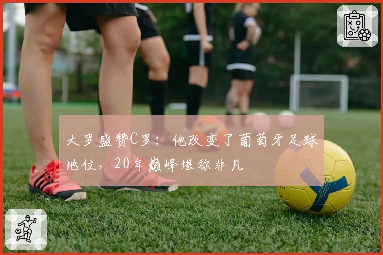 大罗盛赞C罗：他改变了葡萄牙足球地位，20年巅峰堪称非凡