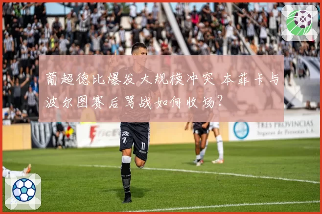 葡超德比爆发大规模冲突 本菲卡与波尔图赛后骂战如何收场?