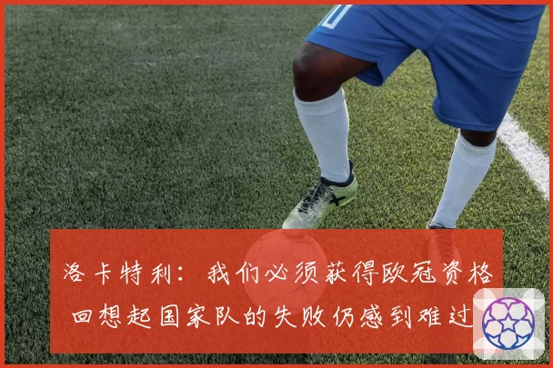 洛卡特利：我们必须获得欧冠资格 回想起国家队的失败仍感到难过