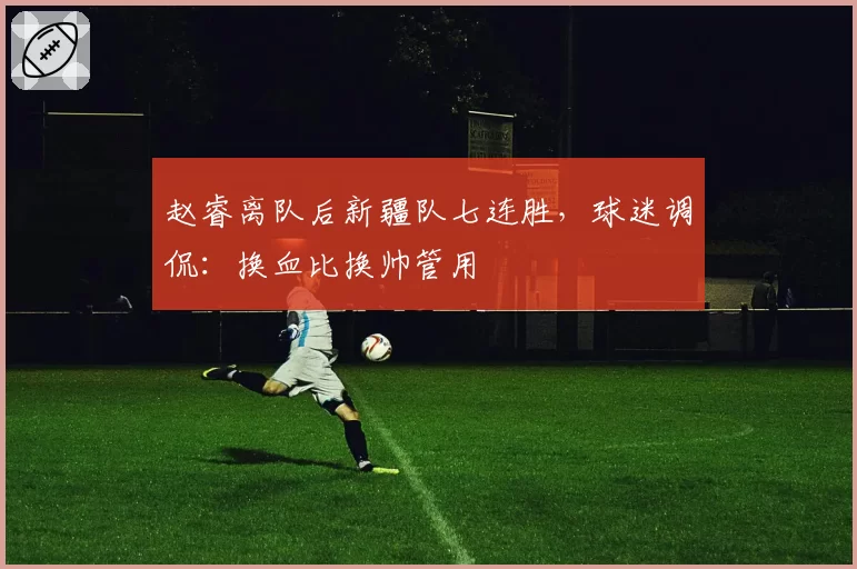 赵睿离队后新疆队七连胜，球迷调侃：换血比换帅管用