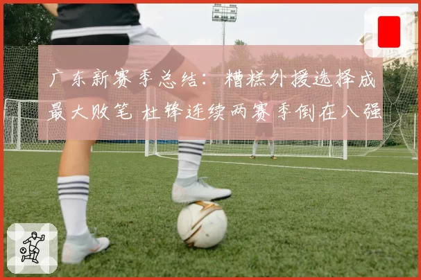 广东新赛季总结:糟糕外援选择成最大败笔 杜锋连续两赛季倒在八强