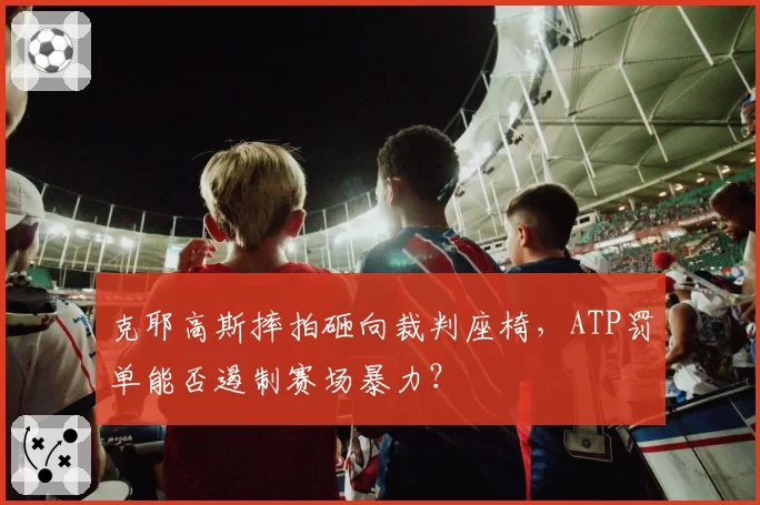 克耶高斯摔拍砸向裁判座椅,ATP罚单能否遏制赛场暴力?