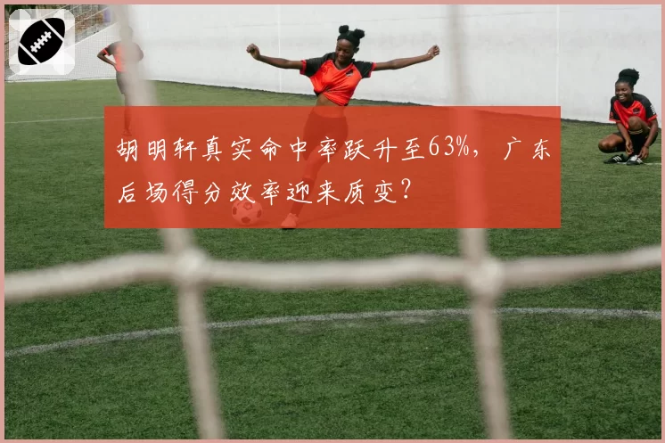 胡明轩真实命中率跃升至63%,广东后场得分效率迎来质变?